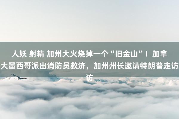 人妖 射精 加州大火烧掉一个“旧金山”！加拿大墨西哥派出消防员救济，加州州长邀请特朗普走访