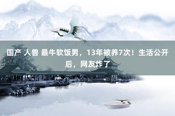 国产 人兽 最牛软饭男，13年被养7次！生活公开后，网友炸了
