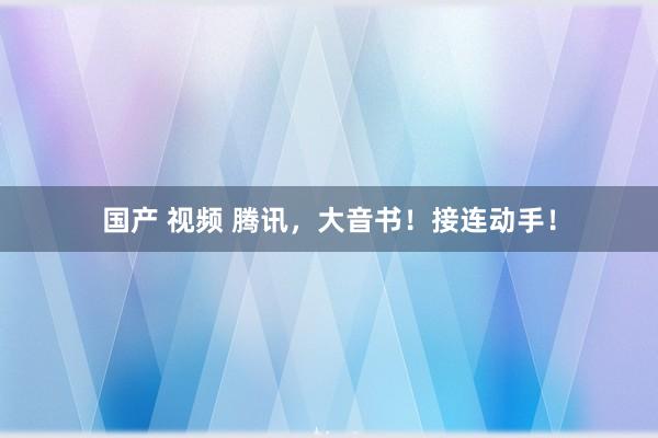 国产 视频 腾讯，大音书！接连动手！