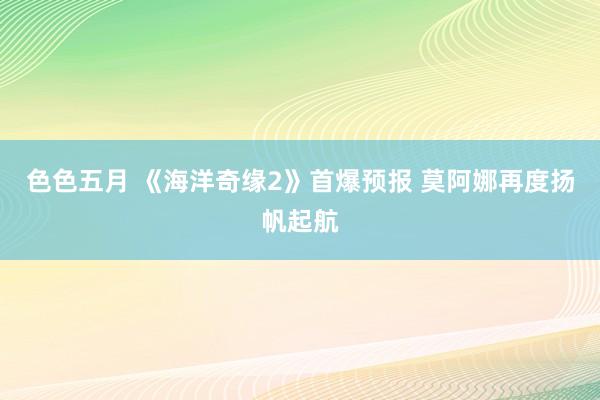 色色五月 《海洋奇缘2》首爆预报 莫阿娜再度扬帆起航
