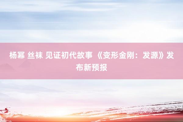 杨幂 丝袜 见证初代故事 《变形金刚：发源》发布新预报