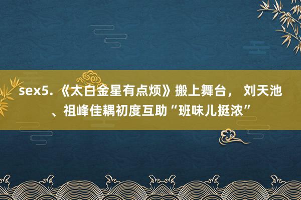 sex5. 《太白金星有点烦》搬上舞台， 刘天池、祖峰佳耦初度互助“班味儿挺浓”