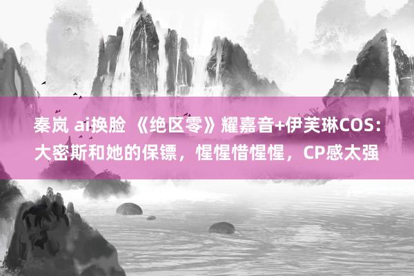秦岚 ai换脸 《绝区零》耀嘉音+伊芙琳COS：大密斯和她的保镖，惺惺惜惺惺，CP感太强