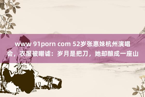 www 91porn com 52岁张惠妹杭州演唱会，衣服被嘲谑：岁月是把刀，她却酿成一座山