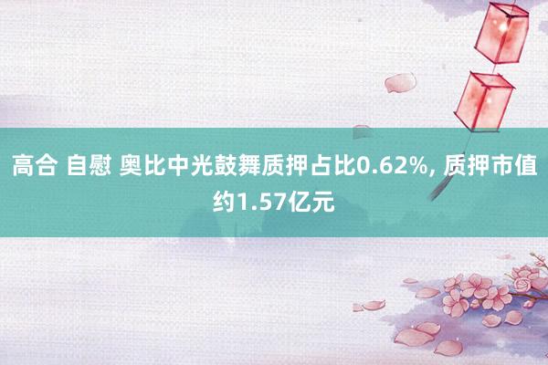 高合 自慰 奥比中光鼓舞质押占比0.62%， 质押市值约1.57亿元