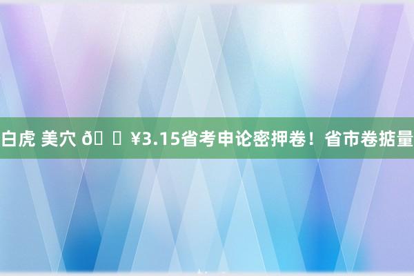 白虎 美穴 🔥3.15省考申论密押卷！省市卷掂量