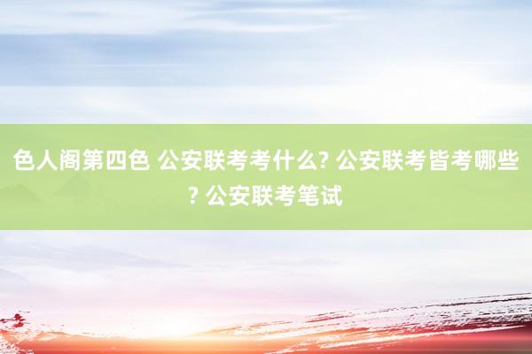 色人阁第四色 公安联考考什么? 公安联考皆考哪些? 公安联考笔试