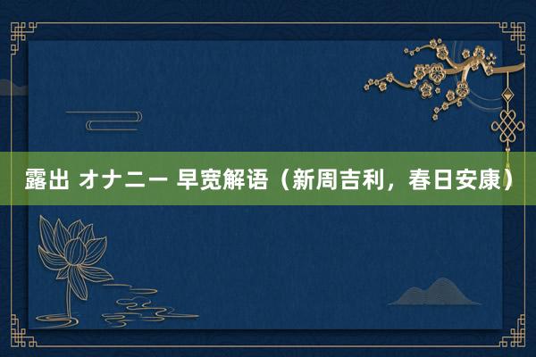 露出 オナニー 早宽解语（新周吉利，春日安康）
