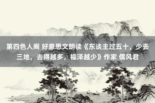 第四色人阁 好意思文朗读《东谈主过五十，少去三地，去得越多，福泽越少》作家 儒风君