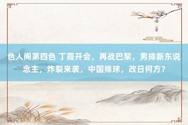 色人阁第四色 丁霞开会，再战巴黎，男排新东说念主，炸裂来袭，中国排球，改日何方？