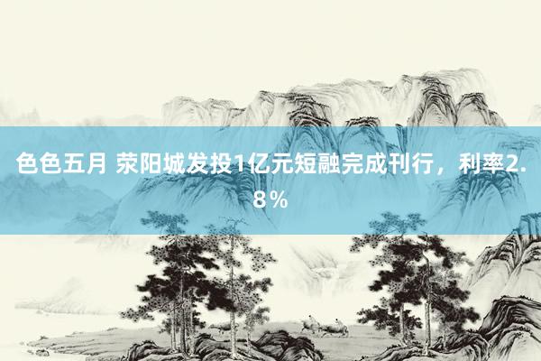 色色五月 荥阳城发投1亿元短融完成刊行，利率2.8％
