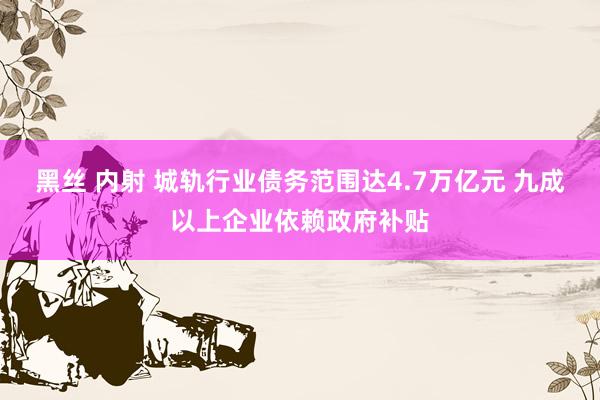 黑丝 内射 城轨行业债务范围达4.7万亿元 九成以上企业依赖政府补贴
