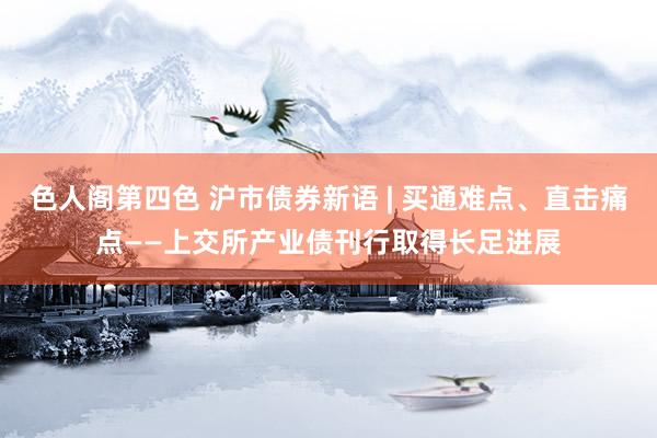 色人阁第四色 沪市债券新语 | 买通难点、直击痛点——上交所产业债刊行取得长足进展