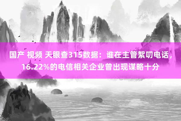 国产 视频 天眼查315数据：谁在主管絮叨电话，16.22%的电信相关企业曾出现谋略十分