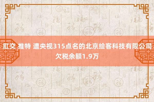 肛交 推特 遭央视315点名的北京绘客科技有限公司欠税余额1.9万