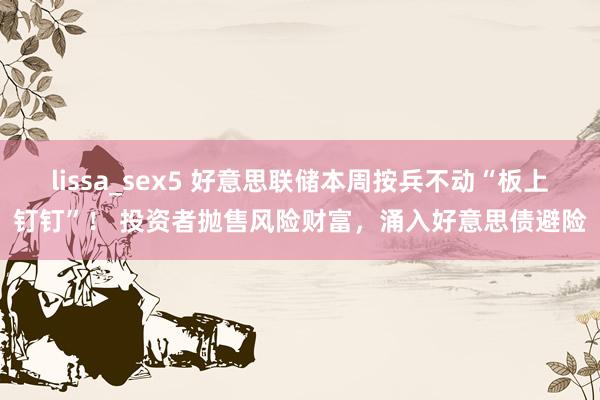 lissa_sex5 好意思联储本周按兵不动“板上钉钉”！ 投资者抛售风险财富，涌入好意思债避险