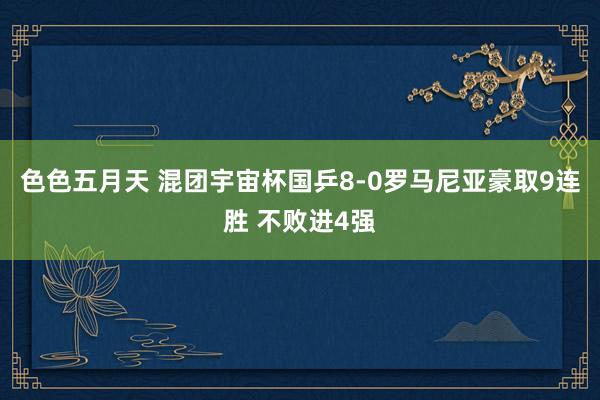 色色五月天 混团宇宙杯国乒8-0罗马尼亚豪取9连胜 不败进4强