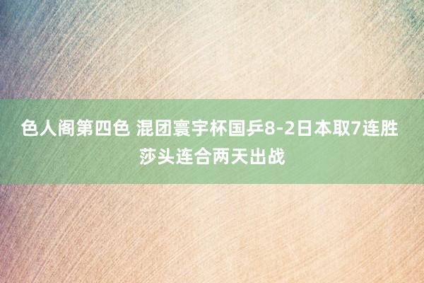 色人阁第四色 混团寰宇杯国乒8-2日本取7连胜 莎头连合两天出战