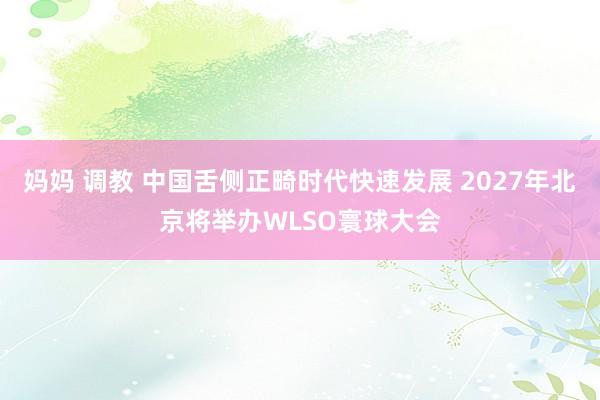 妈妈 调教 中国舌侧正畸时代快速发展 2027年北京将举办WLSO寰球大会