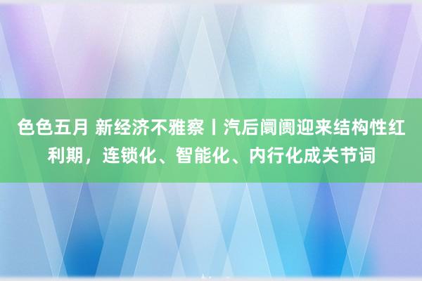 色色五月 新经济不雅察丨汽后阛阓迎来结构性红利期，连锁化、智能化、内行化成关节词