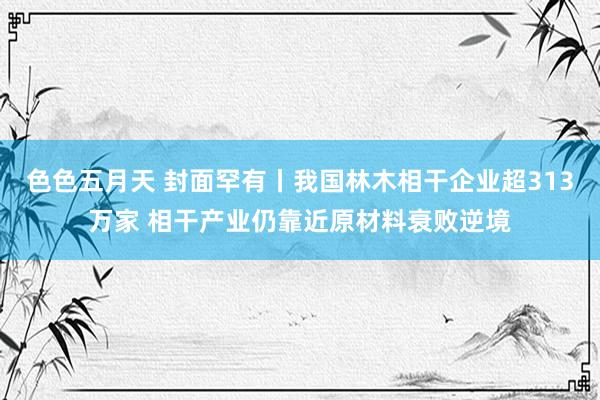 色色五月天 封面罕有丨我国林木相干企业超313万家 相干产业仍靠近原材料衰败逆境