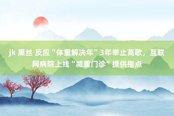jk 黑丝 反应“体重解决年”3年举止高歌，互联网病院上线“减重门诊”提供指点