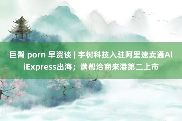 巨臀 porn 早资谈 | 宇树科技入驻阿里速卖通AliExpress出海；满帮洽商来港第二上市