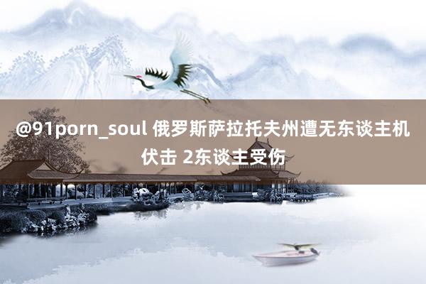 @91porn_soul 俄罗斯萨拉托夫州遭无东谈主机伏击 2东谈主受伤