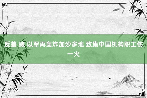 反差 婊 以军再轰炸加沙多地 致集中国机构职工伤一火