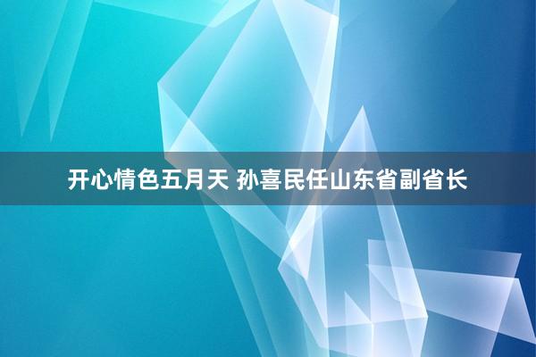 开心情色五月天 孙喜民任山东省副省长