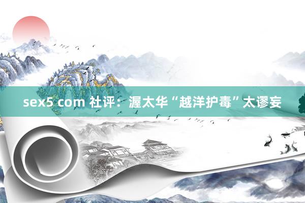 sex5 com 社评：渥太华“越洋护毒”太谬妄