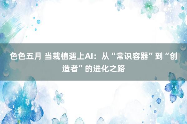色色五月 当栽植遇上AI：从“常识容器”到“创造者”的进化之路