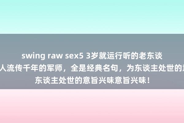 swing raw sex5 3岁就运行听的老东谈主言，不愧是老先人流传千年的军师，全是经典名句，为东谈主处世的意旨兴味意旨兴味！