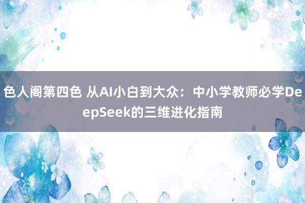 色人阁第四色 从AI小白到大众：中小学教师必学DeepSeek的三维进化指南