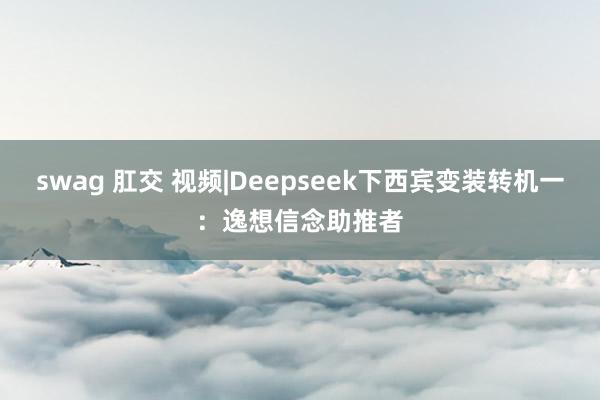 swag 肛交 视频|Deepseek下西宾变装转机一：逸想信念助推者