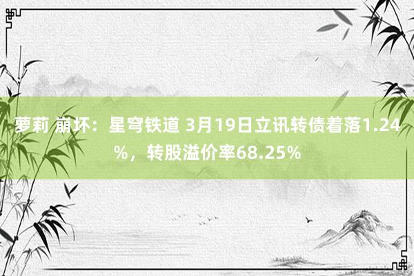 萝莉 崩坏：星穹铁道 3月19日立讯转债着落1.24%，转股溢价率68.25%