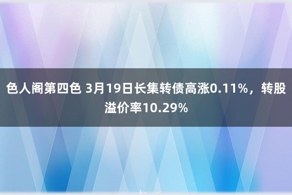 色人阁第四色 3月19日长集转债高涨0.11%，转股溢价率10.29%