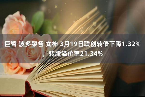 巨臀 波多黎各 女神 3月19日联创转债下降1.32%，转股溢价率21.34%