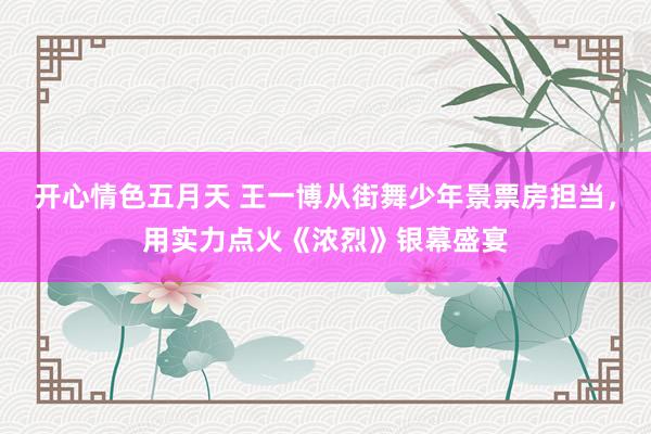 开心情色五月天 王一博从街舞少年景票房担当，用实力点火《浓烈》银幕盛宴