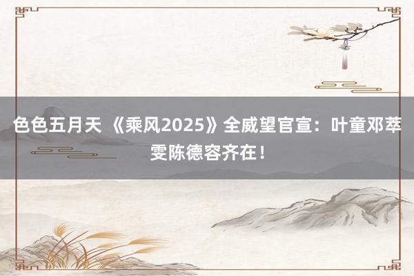 色色五月天 《乘风2025》全威望官宣：叶童邓萃雯陈德容齐在！