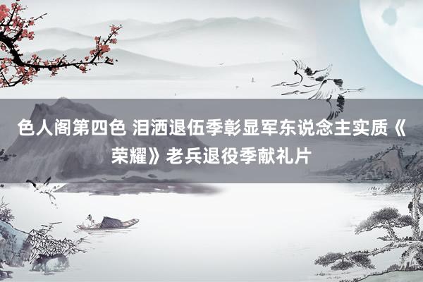 色人阁第四色 泪洒退伍季彰显军东说念主实质《荣耀》老兵退役季献礼片