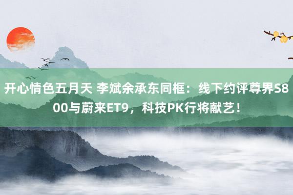 开心情色五月天 李斌余承东同框：线下约评尊界S800与蔚来ET9，科技PK行将献艺！