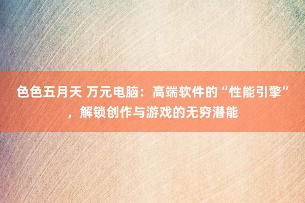 色色五月天 万元电脑：高端软件的“性能引擎”，解锁创作与游戏的无穷潜能