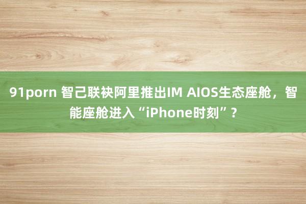 91porn 智己联袂阿里推出IM AIOS生态座舱，智能座舱进入“iPhone时刻”？