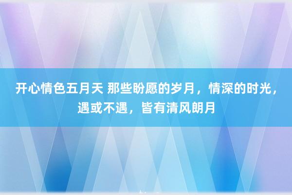 开心情色五月天 那些盼愿的岁月，情深的时光，遇或不遇，皆有清风朗月