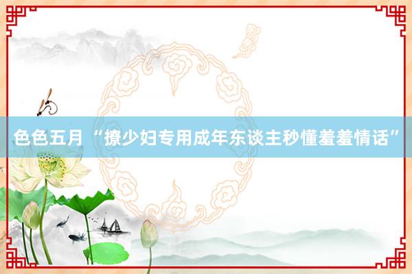 色色五月 “撩少妇专用成年东谈主秒懂羞羞情话”