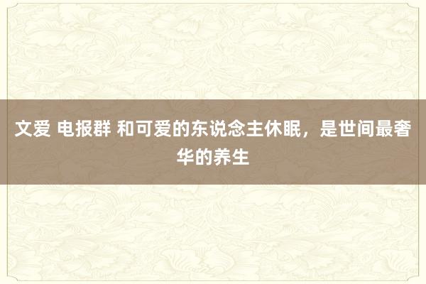 文爱 电报群 和可爱的东说念主休眠，是世间最奢华的养生