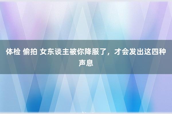 体检 偷拍 女东谈主被你降服了，才会发出这四种声息