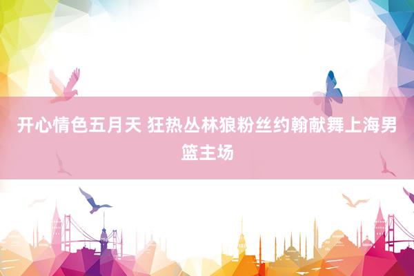 开心情色五月天 狂热丛林狼粉丝约翰献舞上海男篮主场
