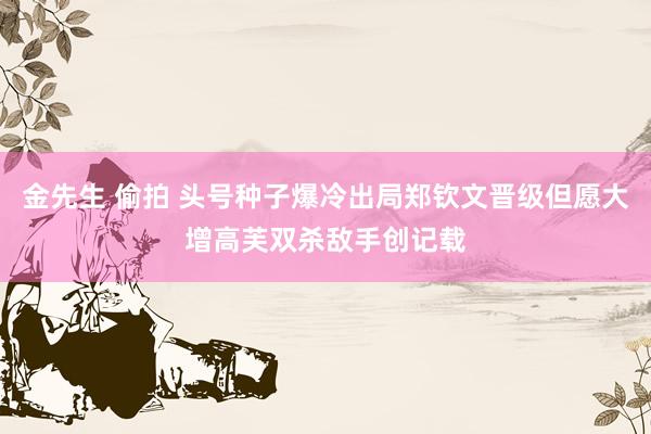 金先生 偷拍 头号种子爆冷出局郑钦文晋级但愿大增高芙双杀敌手创记载